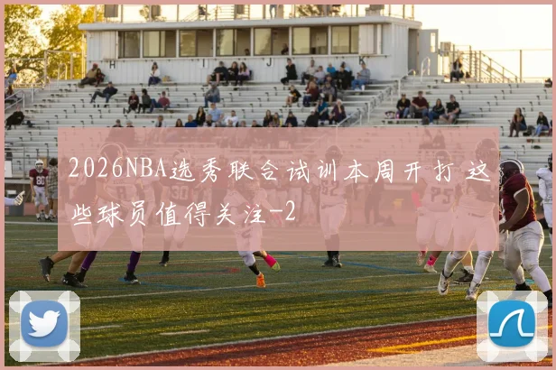2026NBA选秀联合试训本周开打 这些球员值得关注