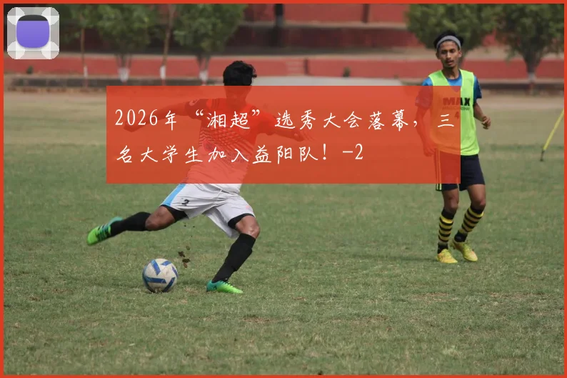 2026年“湘超”选秀大会落幕，三名大学生加入益阳队！