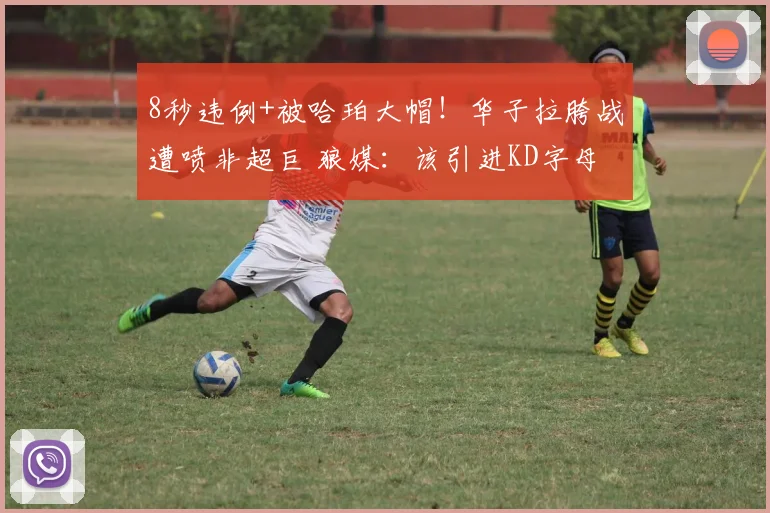 8秒违例+被哈珀大帽！华子拉胯战遭喷非超巨 狼媒：该引进KD字母