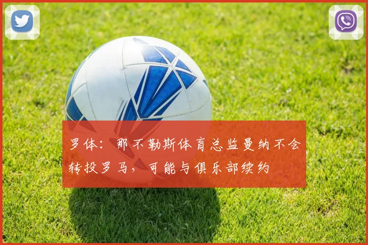 罗体：那不勒斯体育总监曼纳不会转投罗马，可能与俱乐部续约