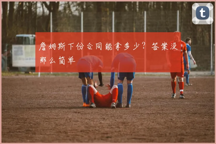 詹姆斯下份合同能拿多少？答案没那么简单