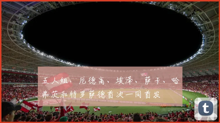 五人组，厄德高、埃泽、萨卡、哈弗茨和特罗萨德首次一同首发