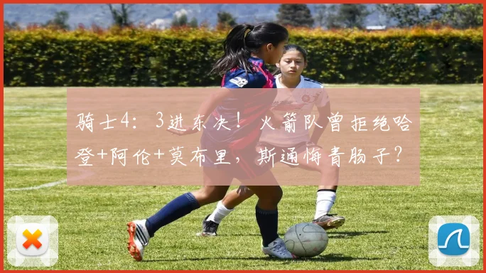 骑士4：3进东决！火箭队曾拒绝哈登+阿伦+莫布里，斯通悔青肠子？_1