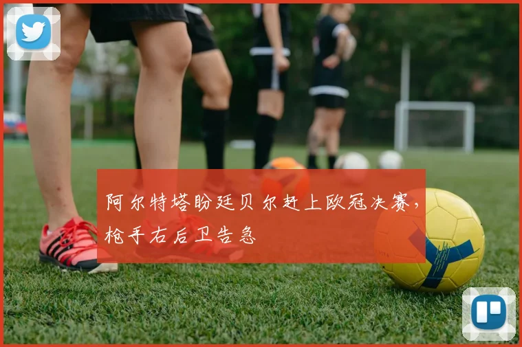 阿尔特塔盼廷贝尔赶上欧冠决赛，枪手右后卫告急