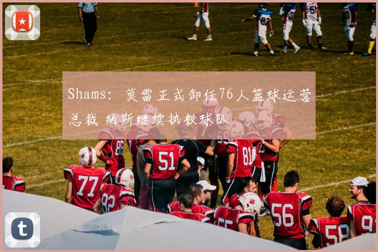 Shams：莫雷正式卸任76人篮球运营总裁 纳斯继续执教球队