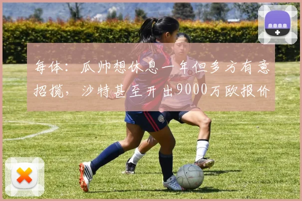 每体：瓜帅想休息一年但多方有意招揽，沙特甚至开出9000万欧报价