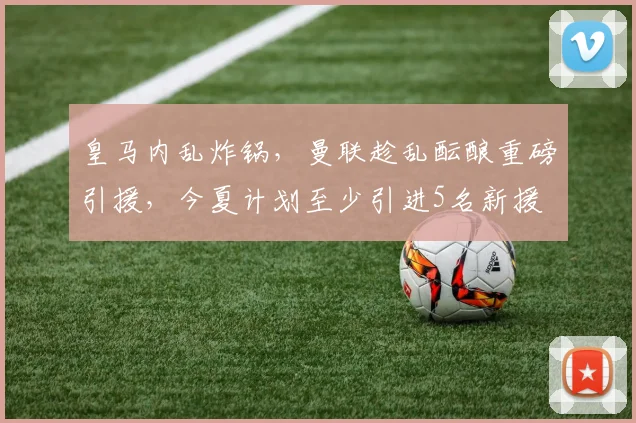 皇马内乱炸锅，曼联趁乱酝酿重磅引援，今夏计划至少引进5名新援