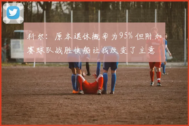 科尔：原本退休概率为95% 但附加赛球队战胜快船让我改变了主意