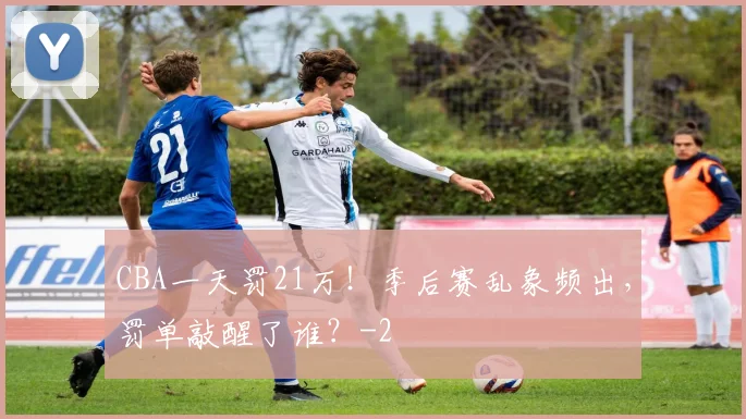 CBA一天罚21万！季后赛乱象频出，罚单敲醒了谁？