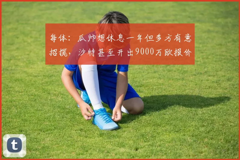 每体:瓜帅想休息一年但多方有意招揽,沙特甚至开出9000万欧报价