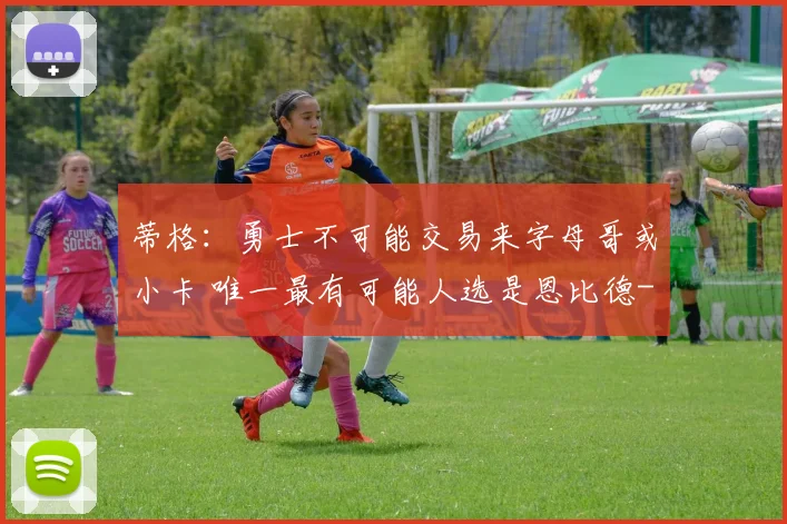 蒂格：勇士不可能交易来字母哥或小卡 唯一最有可能人选是恩比德