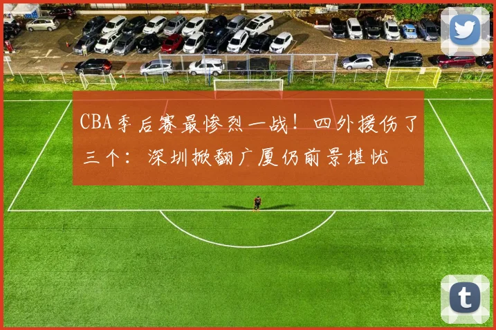 CBA季后赛最惨烈一战！四外援伤了三个：深圳掀翻广厦仍前景堪忧