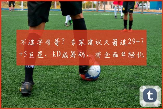 不追字母哥？专家建议火箭追29+7+5巨星，KD成筹码，将全面年轻化