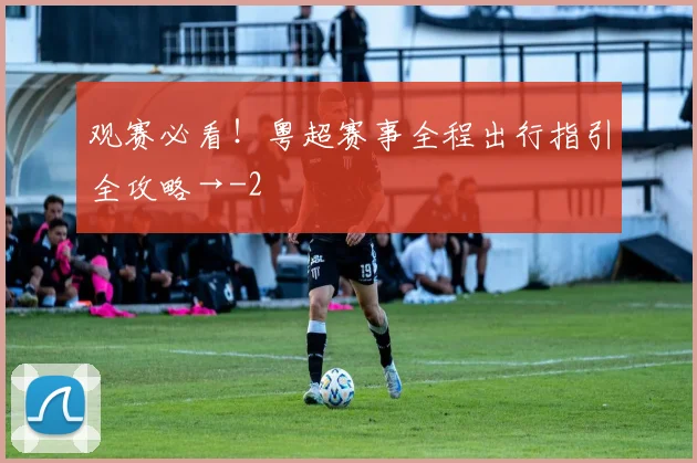 观赛必看!粤超赛事全程出行指引全攻略→