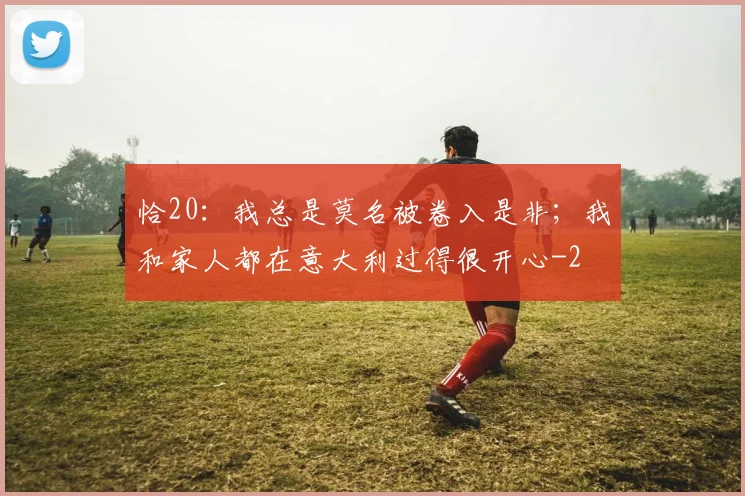恰20：我总是莫名被卷入是非；我和家人都在意大利过得很开心