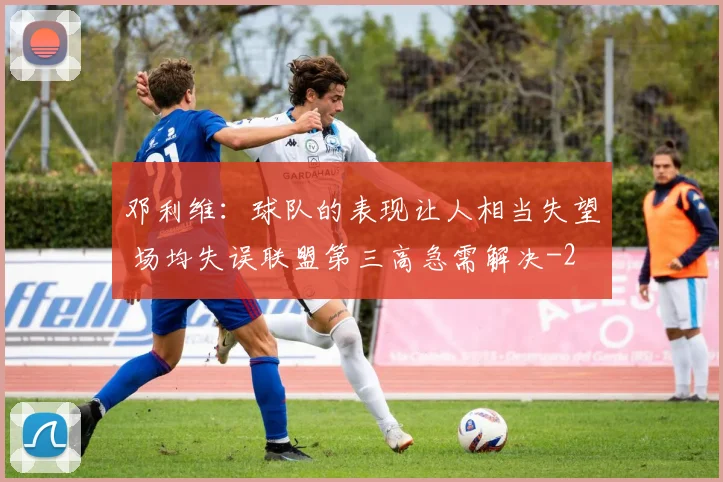 邓利维：球队的表现让人相当失望 场均失误联盟第三高急需解决