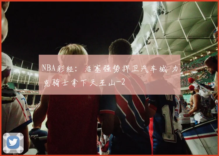 NBA彩经：活塞强势捍卫汽车城 力克骑士拿下天王山