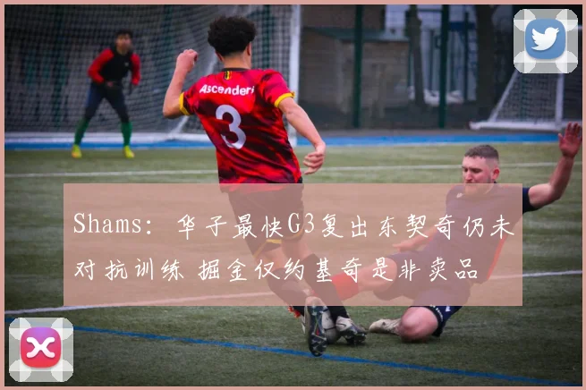 Shams：华子最快G3复出东契奇仍未对抗训练 掘金仅约基奇是非卖品