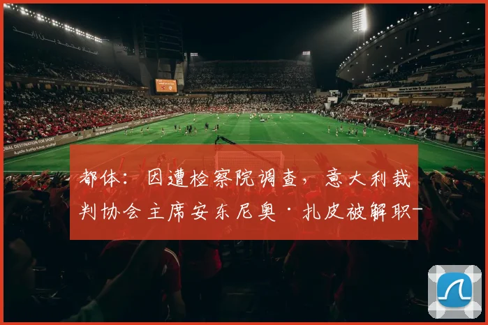 都体：因遭检察院调查，意大利裁判协会主席安东尼奥·扎皮被解职