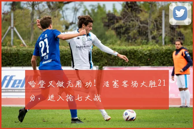 哈登又做无用功！活塞客场大胜21分，进入抢七大战