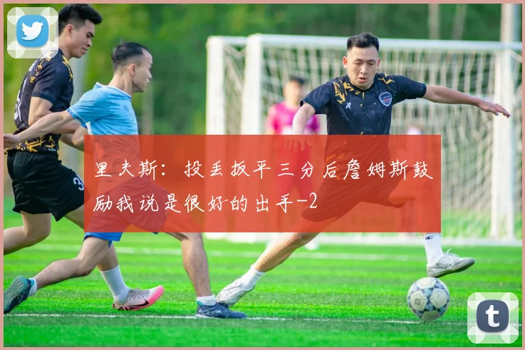 里夫斯：投丢扳平三分后詹姆斯鼓励我说是很好的出手