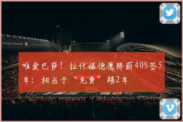 唯爱巴萨！拉什福德愿降薪40%签5年：相当于“免费”踢2年