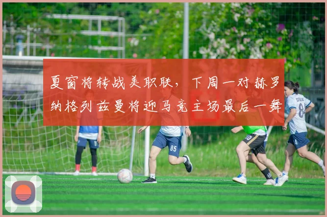 夏窗将转战美职联,下周一对赫罗纳格列兹曼将迎马竞主场最后一舞