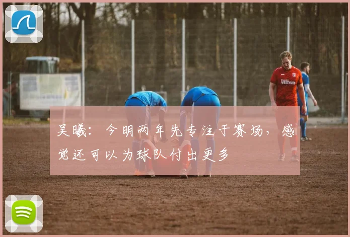 吴曦：今明两年先专注于赛场，感觉还可以为球队付出更多