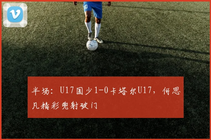 半场：U17国少1-0卡塔尔U17，何思凡精彩兜射破门