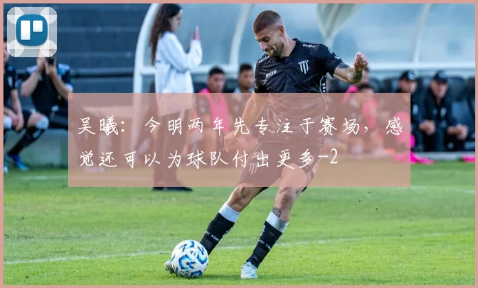 吴曦:今明两年先专注于赛场,感觉还可以为球队付出更多