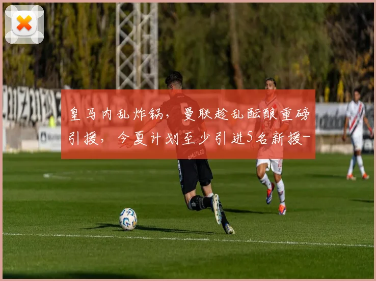 皇马内乱炸锅，曼联趁乱酝酿重磅引援，今夏计划至少引进5名新援