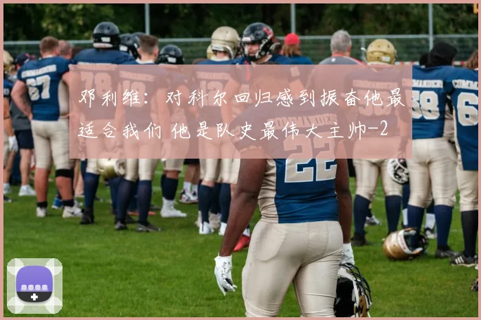 邓利维：对科尔回归感到振奋他最适合我们 他是队史最伟大主帅