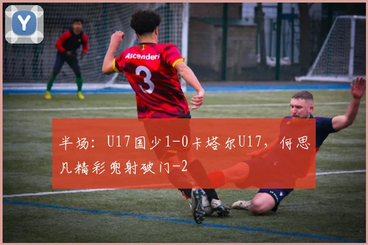 半场：U17国少1-0卡塔尔U17，何思凡精彩兜射破门