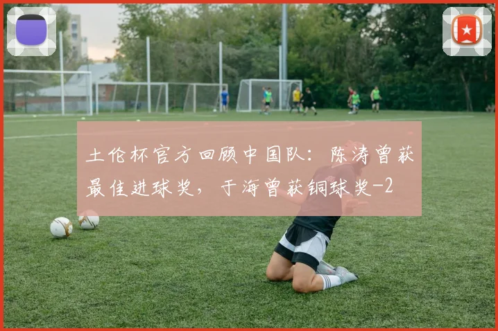 土伦杯官方回顾中国队：陈涛曾获最佳进球奖，于海曾获铜球奖