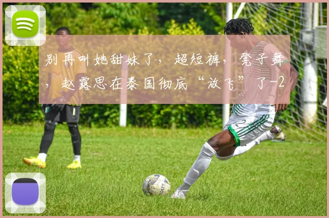 别再叫她甜妹了,超短裤,凳子舞,赵露思在泰国彻底“放飞”了