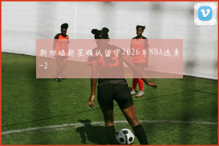 斯坦福新星确认留守2026年NBA选秀