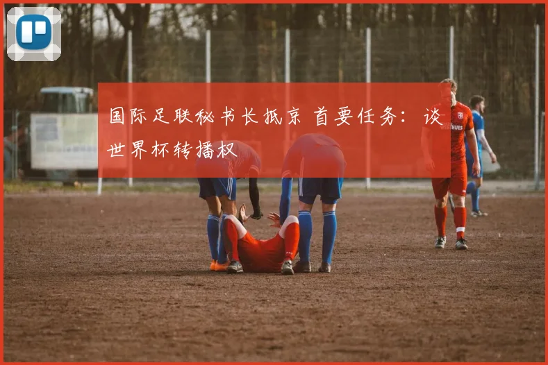 国际足联秘书长抵京 首要任务：谈世界杯转播权