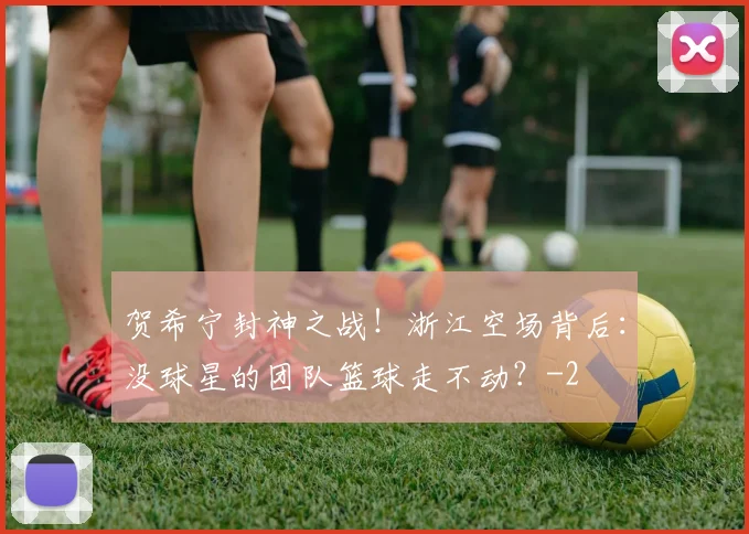 贺希宁封神之战！浙江空场背后：没球星的团队篮球走不动？
