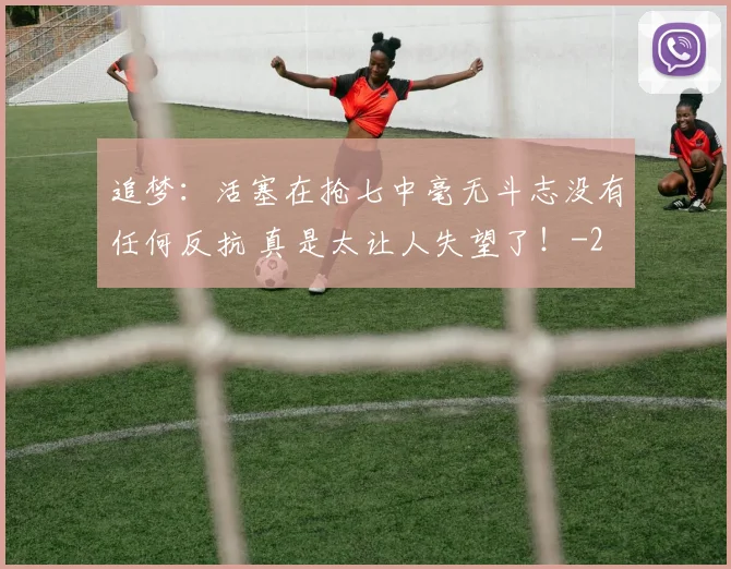 追梦:活塞在抢七中毫无斗志没有任何反抗 真是太让人失望了!