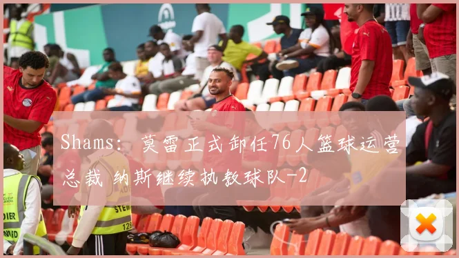 Shams：莫雷正式卸任76人篮球运营总裁 纳斯继续执教球队