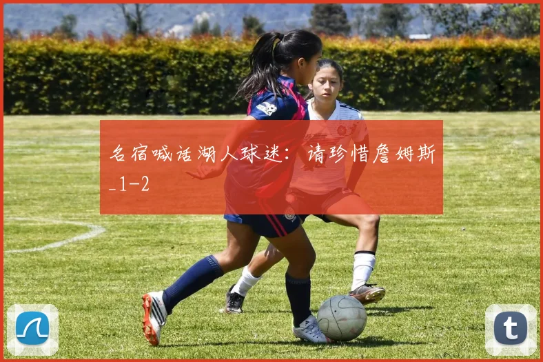 名宿喊话湖人球迷：请珍惜詹姆斯_1