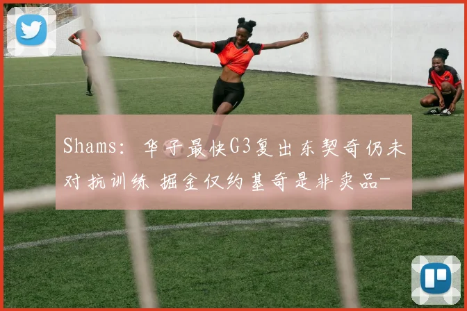 Shams：华子最快G3复出东契奇仍未对抗训练 掘金仅约基奇是非卖品