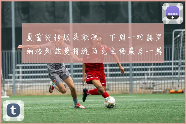 夏窗将转战美职联，下周一对赫罗纳格列兹曼将迎马竞主场最后一舞