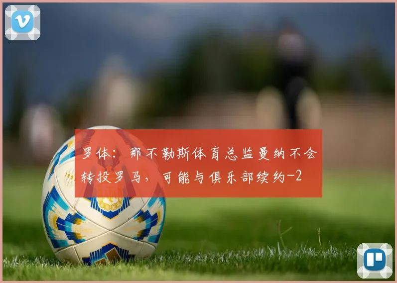 罗体:那不勒斯体育总监曼纳不会转投罗马,可能与俱乐部续约