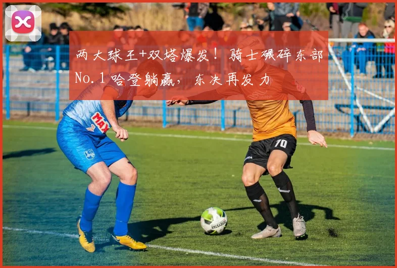 两大球王+双塔爆发！骑士碾碎东部No.1 哈登躺赢，东决再发力