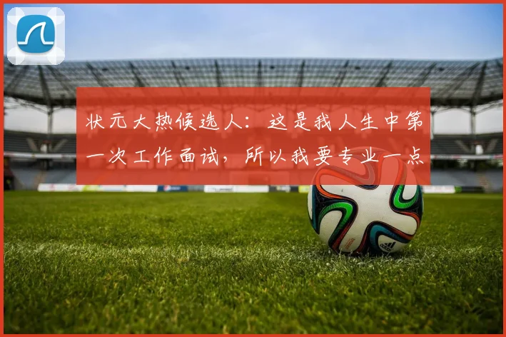 状元大热候选人：这是我人生中第一次工作面试，所以我要专业一点