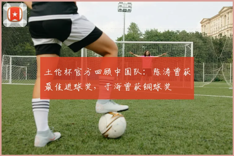 土伦杯官方回顾中国队：陈涛曾获最佳进球奖，于海曾获铜球奖