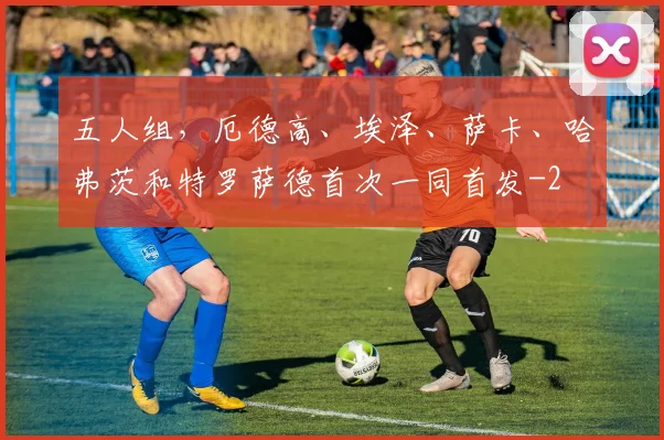 五人组，厄德高、埃泽、萨卡、哈弗茨和特罗萨德首次一同首发